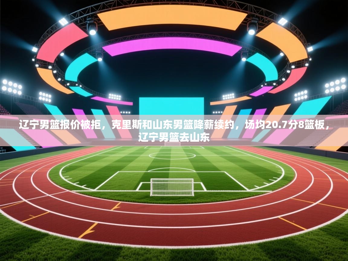 辽宁男篮报价被拒,克里斯和山东男篮降薪续约,场均20.7分8篮板,辽宁男篮去山东 第1张
