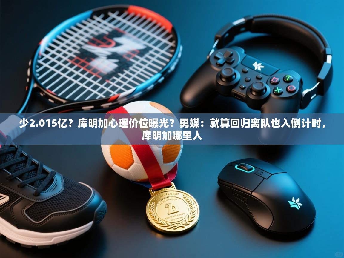 少2.015亿？库明加心理价位曝光？勇媒：就算回归离队也入倒计时，库明加哪里人  第1张