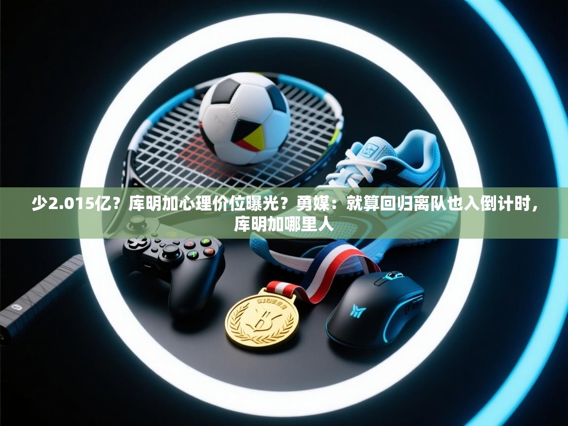 少2.015亿？库明加心理价位曝光？勇媒：就算回归离队也入倒计时，库明加哪里人  第2张